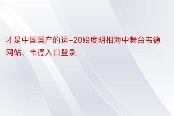 才是中国国产的运-20始度明相海中舞台韦德网站，韦德入口登录